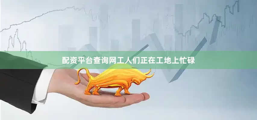 配资平台查询网工人们正在工地上忙碌
