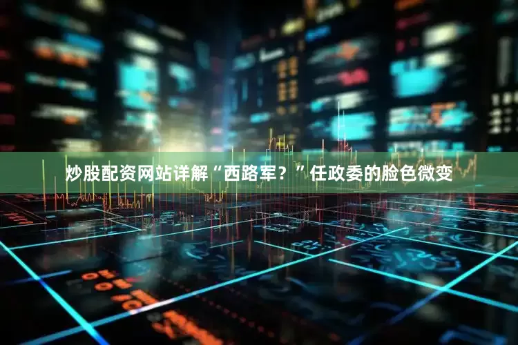炒股配资网站详解“西路军？”任政委的脸色微变
