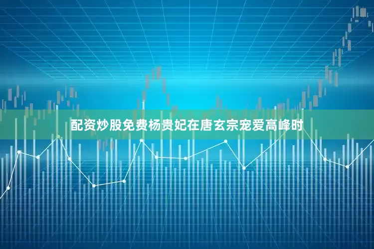 配资炒股免费杨贵妃在唐玄宗宠爱高峰时