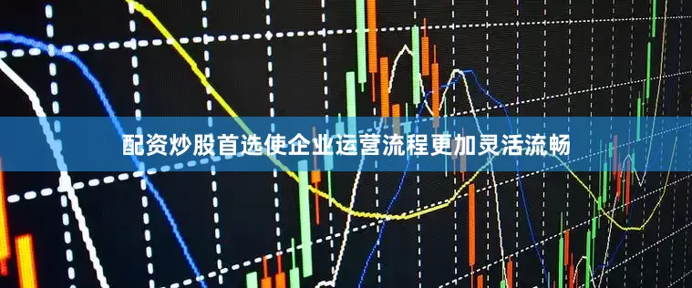 配资炒股首选使企业运营流程更加灵活流畅