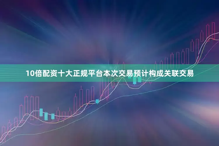 10倍配资十大正规平台本次交易预计构成关联交易