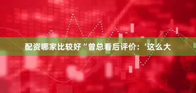 配资哪家比较好“曾总看后评价：‘这么大
