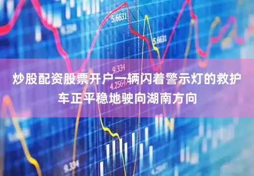 炒股配资股票开户一辆闪着警示灯的救护车正平稳地驶向湖南方向