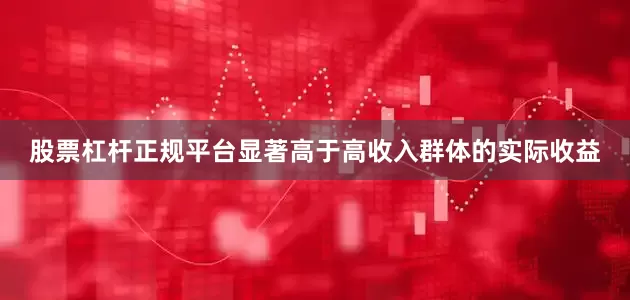 股票杠杆正规平台显著高于高收入群体的实际收益