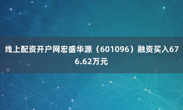 线上配资开户网宏盛华源（601096）融资买入676.62万元