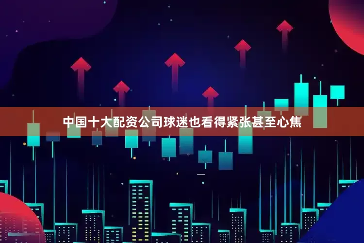 中国十大配资公司球迷也看得紧张甚至心焦