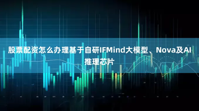 股票配资怎么办理基于自研IFMind大模型、Nova及AI推理芯片
