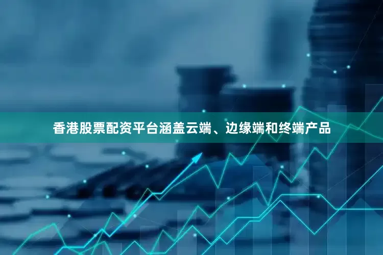 香港股票配资平台涵盖云端、边缘端和终端产品