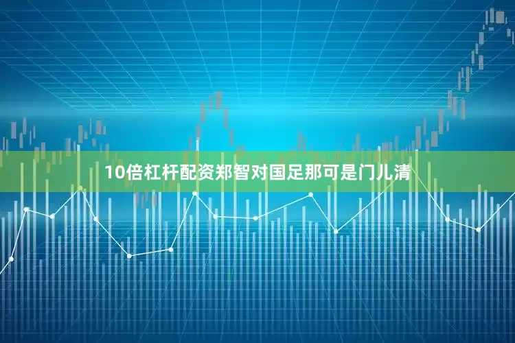 10倍杠杆配资郑智对国足那可是门儿清