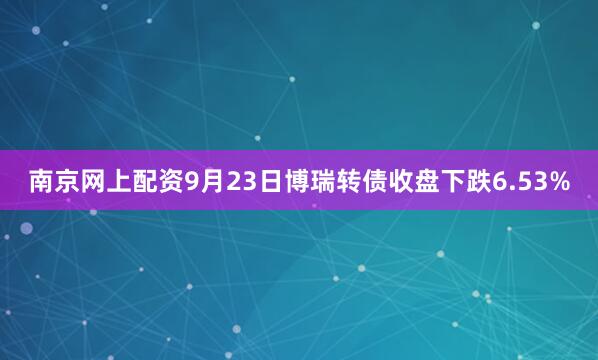 南京网上配资9月23日博瑞转债收盘下跌6.53%
