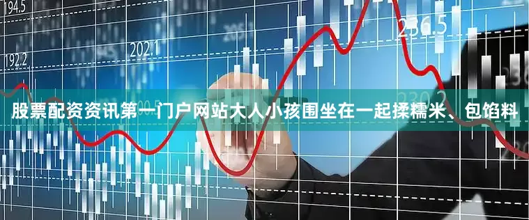 股票配资资讯第一门户网站大人小孩围坐在一起揉糯米、包馅料